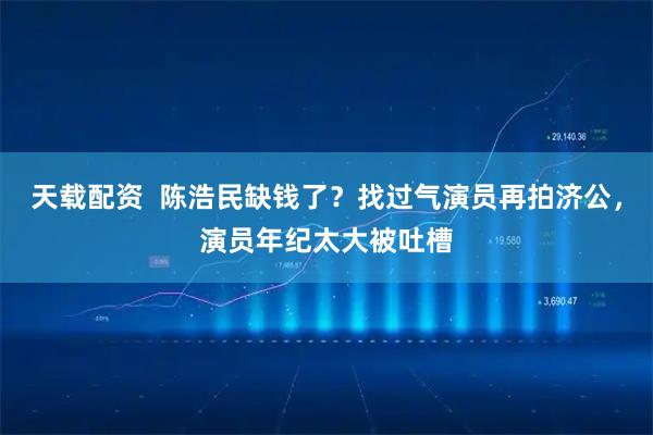 天载配资  陈浩民缺钱了？找过气演员再拍济公，演员年纪太大被吐槽