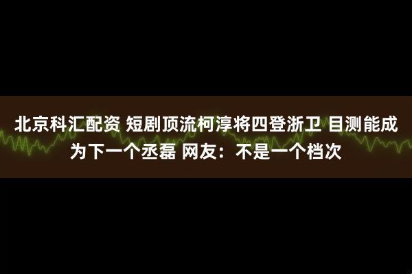北京科汇配资 短剧顶流柯淳将四登浙卫 目测能成为下一个丞磊 网友：不是一个档次
