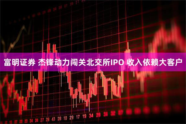 富明证券 杰锋动力闯关北交所IPO 收入依赖大客户