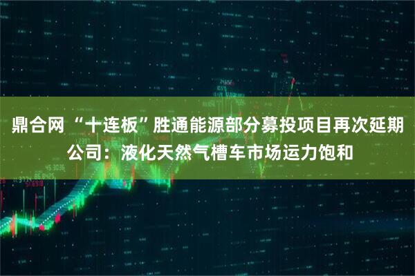 鼎合网 “十连板”胜通能源部分募投项目再次延期 公司：液化天然气槽车市场运力饱和