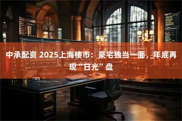中承配资 2025上海楼市：豪宅独当一面，年底再现“日光”盘