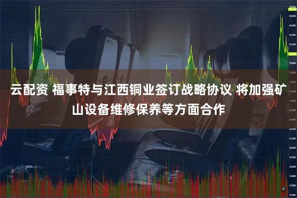 云配资 福事特与江西铜业签订战略协议 将加强矿山设备维修保养等方面合作