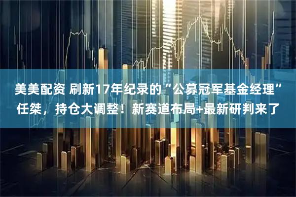 美美配资 刷新17年纪录的“公募冠军基金经理”任桀，持仓大调整！新赛道布局+最新研判来了