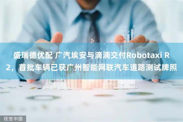 盛瑞德优配 广汽埃安与滴滴交付Robotaxi R2，首批车辆已获广州智能网联汽车道路测试牌照