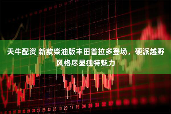 天牛配资 新款柴油版丰田普拉多登场，硬派越野风格尽显独特魅力