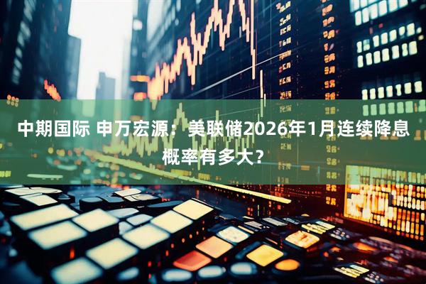 中期国际 申万宏源：美联储2026年1月连续降息概率有多大？